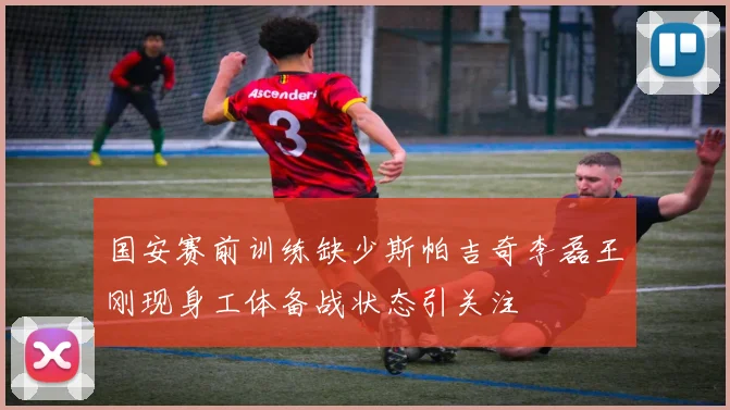 国安赛前训练缺少斯帕吉奇李磊王刚现身工体备战状态引关注