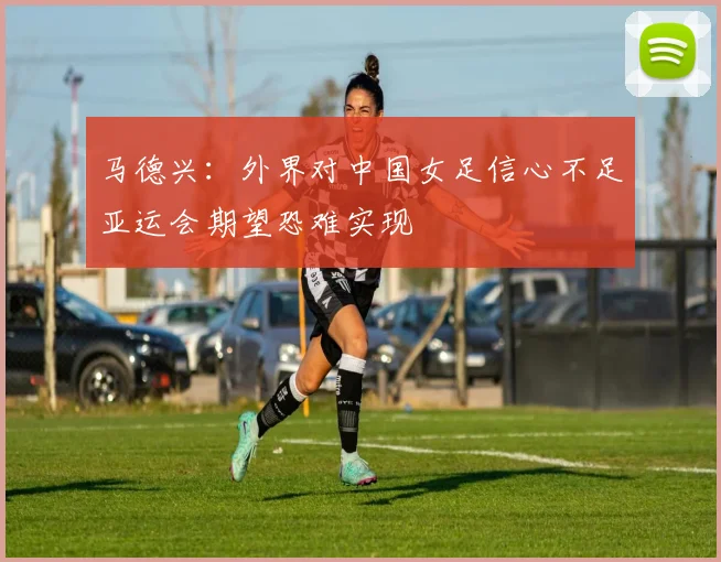 马德兴：外界对中国女足信心不足亚运会期望恐难实现