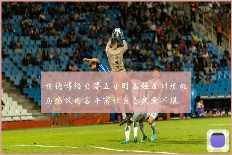 伦德博格分享五小时高强度训练经历感叹内容丰富让自己疲惫不堪