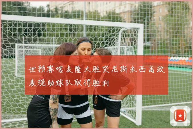 世预赛喀麦隆大胜突尼斯米西高效表现助球队取得胜利