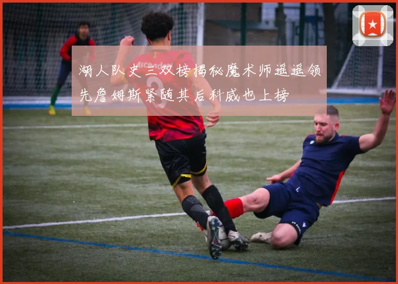 湖人队史三双榜揭秘魔术师遥遥领先詹姆斯紧随其后科威也上榜