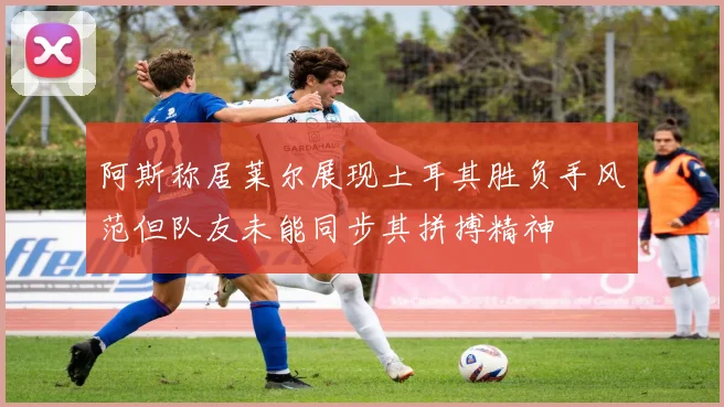 阿斯称居莱尔展现土耳其胜负手风范但队友未能同步其拼搏精神