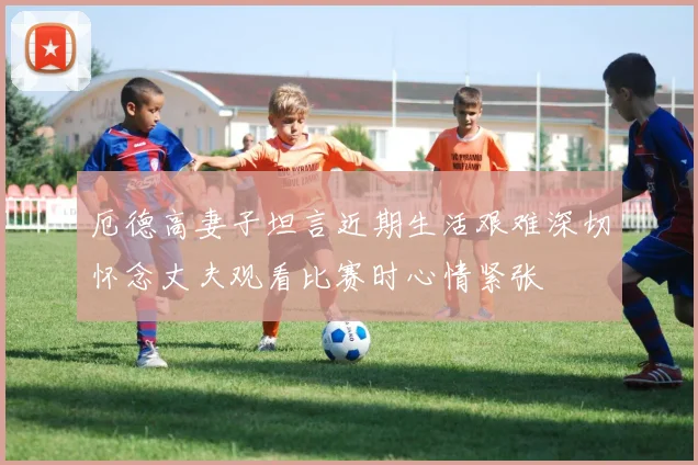 厄德高妻子坦言近期生活艰难深切怀念丈夫观看比赛时心情紧张