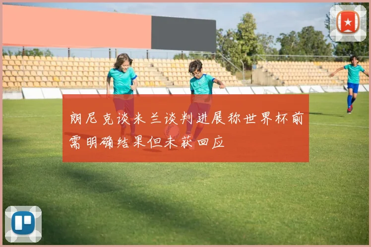 朗尼克谈米兰谈判进展称世界杯前需明确结果但未获回应
