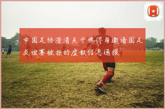 中国足协澄清关于佛得角邀请国足友谊赛被拒的虚假信息通报