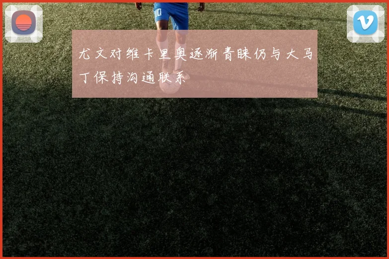 尤文对维卡里奥逐渐青睐仍与大马丁保持沟通联系