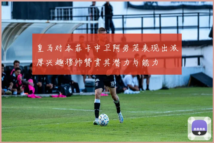 皇马对本菲卡中卫阿劳若表现出浓厚兴趣穆帅赞赏其潜力与能力