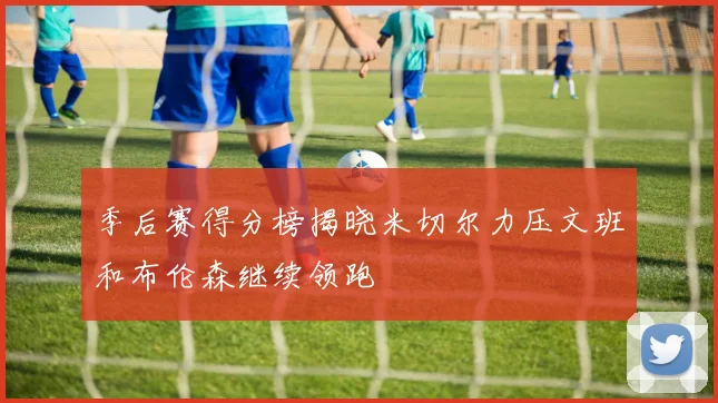 季后赛得分榜揭晓米切尔力压文班和布伦森继续领跑